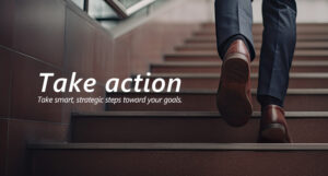 Take action Take smart, strategic steps toward your goals. 